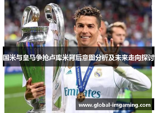 国米与皇马争抢卢库米背后意图分析及未来走向探讨