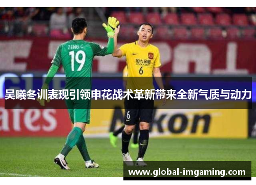 吴曦冬训表现引领申花战术革新带来全新气质与动力