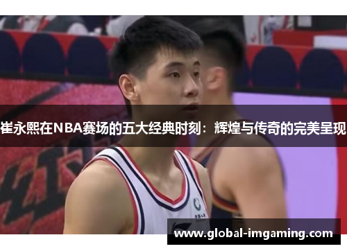 崔永熙在NBA赛场的五大经典时刻：辉煌与传奇的完美呈现