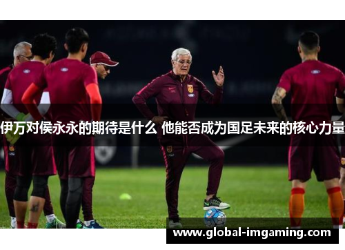伊万对侯永永的期待是什么 他能否成为国足未来的核心力量