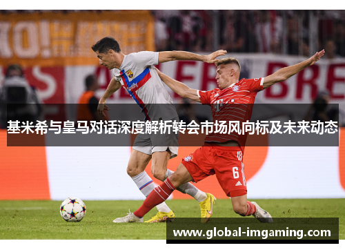 基米希与皇马对话深度解析转会市场风向标及未来动态