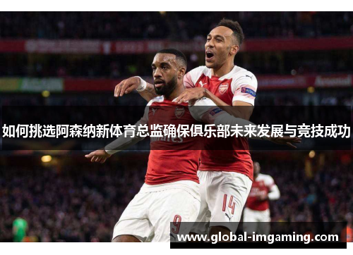 如何挑选阿森纳新体育总监确保俱乐部未来发展与竞技成功